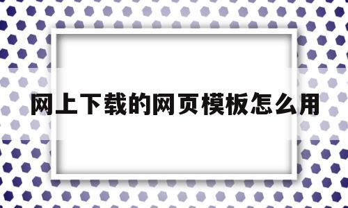 网上下载的网页模板怎么用(网上下载的网页模板怎么用手机打开)