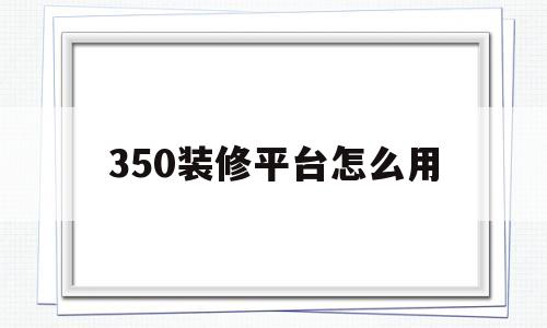 350装修平台怎么用(350装修软件手机版下载)