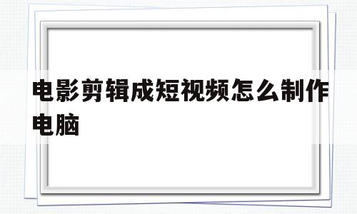 电影剪辑成短视频怎么制作电脑(电影剪辑成短视频怎么制作电脑软件)