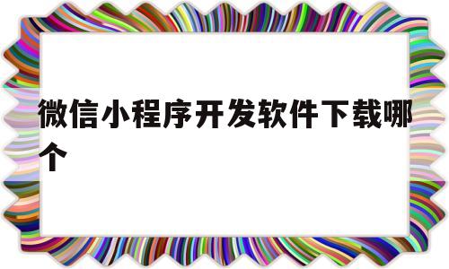 微信小程序开发软件下载哪个(微信小程序开发软件下载哪个好用)
