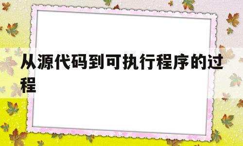 从源代码到可执行程序的过程(源代码编译为可执行程序的过程)