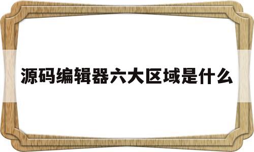 源码编辑器六大区域是什么(源码编辑器六大区域是什么意思)