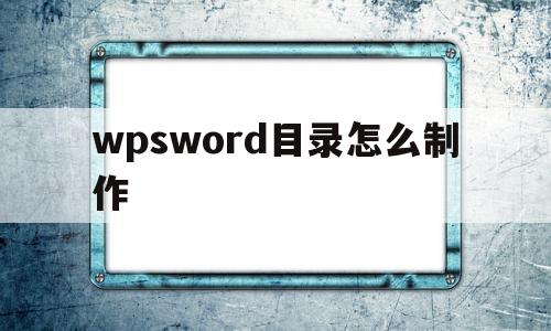wpsword目录怎么制作(wps的word如何制作目录)