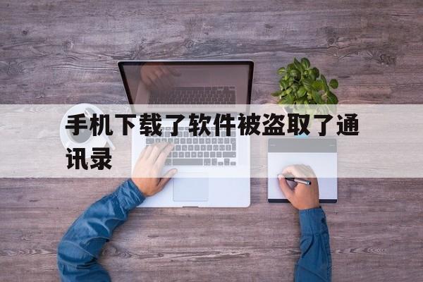 手机下载了软件被盗取了通讯录(手机下载了软件被盗取了通讯录会怎么样)