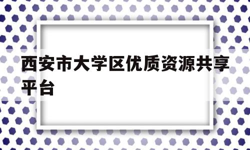 西安市大学区优质资源共享平台(西安市大学区优质资源共享平台公示)
