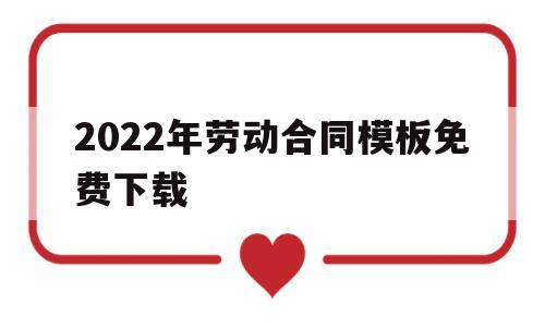 包含2022年劳动合同模板免费下载的词条