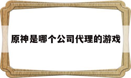 原神是哪个公司代理的游戏(原神是哪个公司代理的游戏平台)