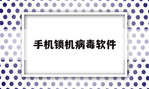 手机锁机病毒软件(手机锁机病毒怎么破解)