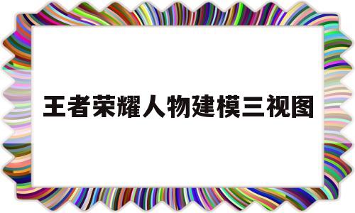 王者荣耀人物建模三视图(王者荣耀人物建模三视图高清)