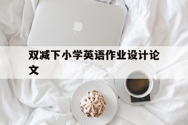 双减下小学英语作业设计论文(双减下小学英语作业设计论文参考文献)
