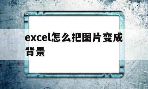 excel怎么把图片变成背景(excel怎么把图片变成背景透明)