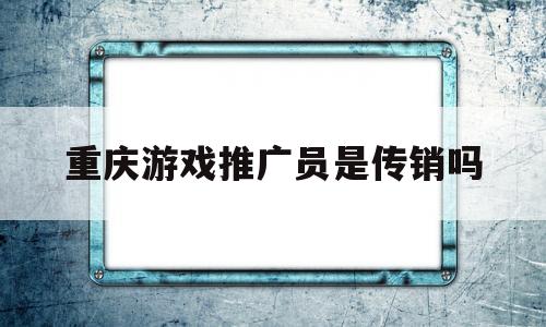 重庆游戏推广员是传销吗(重庆游戏推广员是传销吗还是诈骗)