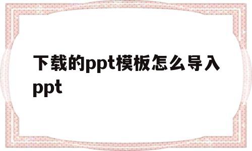 下载的ppt模板怎么导入ppt(wps下载的ppt模板怎么导入ppt)