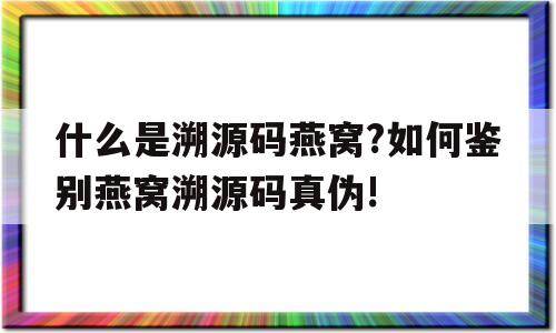 关于什么是溯源码燕窝?如何鉴别燕窝溯源码真伪!的信息