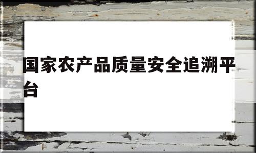 国家农产品质量安全追溯平台(国家农产品质量安全追溯平台中企业经纬度怎么填入)