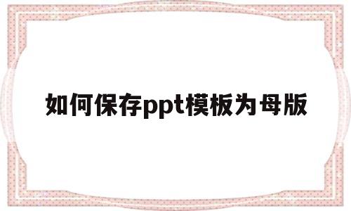 如何保存ppt模板为母版(如何保存ppt模板为母版图片)