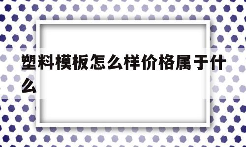 塑料模板怎么样价格属于什么的简单介绍