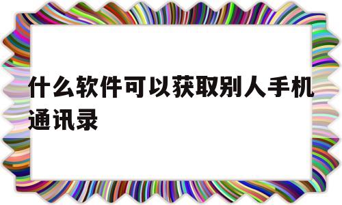 什么软件可以获取别人手机通讯录(什么软件可以获取别人手机通讯录的)