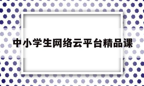 中小学生网络云平台精品课(国家中小学网络云平台精品课比赛)