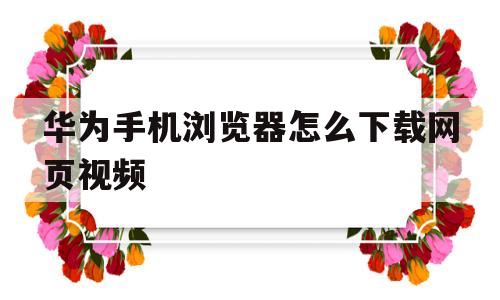 华为手机浏览器怎么下载网页视频(华为手机浏览器怎么下载网页视频教程)