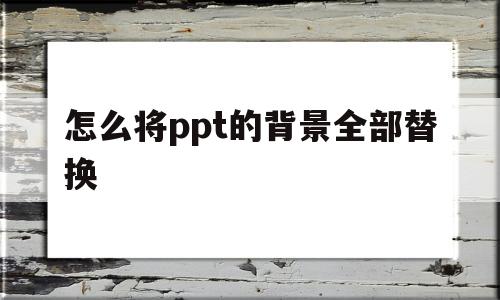 怎么将ppt的背景全部替换(如何将ppt的背景替换成另外一个)