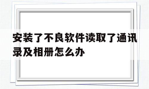 安装了不良软件读取了通讯录及相册怎么办(安装了不良软件读取了通讯录及相册怎么办呀)