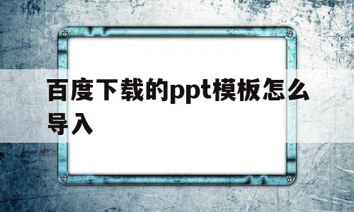 百度下载的ppt模板怎么导入(百度下载的ppt模板怎么导入手机)