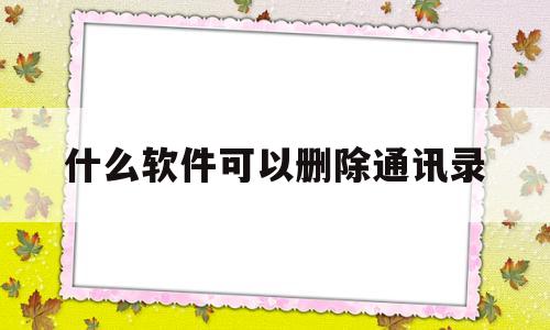 什么软件可以删除通讯录(什么软件可以删除通讯录的联系人)