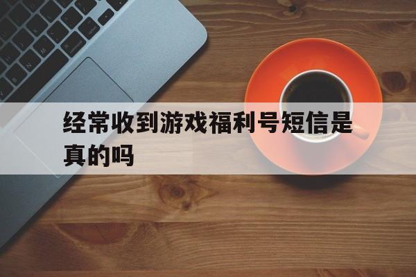 经常收到游戏福利号短信是真的吗(经常收到游戏福利号短信是真的吗安全吗)
