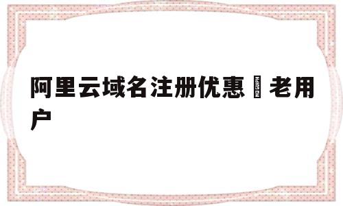 阿里云域名注册优惠劵老用户(阿里云域名注册优惠劵老用户还能用吗)