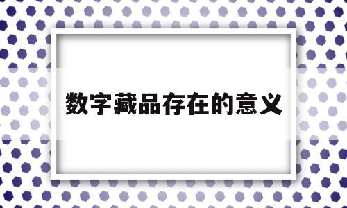 数字藏品存在的意义(数字藏品存在的意义是什么)