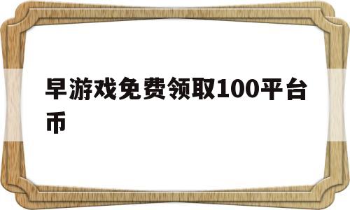 早游戏免费领取100平台币(早游戏免费领取100平台币是什么操作)