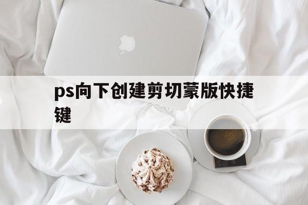 ps向下创建剪切蒙版快捷键(macps创建剪切蒙版快捷键)