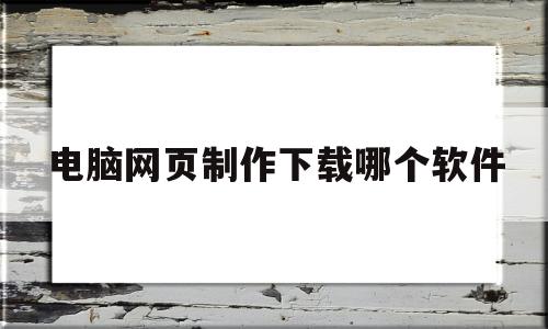 电脑网页制作下载哪个软件(电脑网页制作下载哪个软件好)