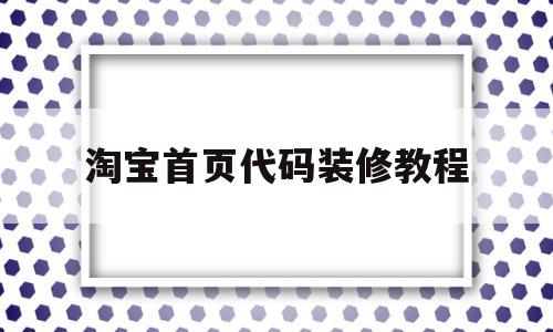 淘宝首页代码装修教程(淘宝首页怎么用代码装修)