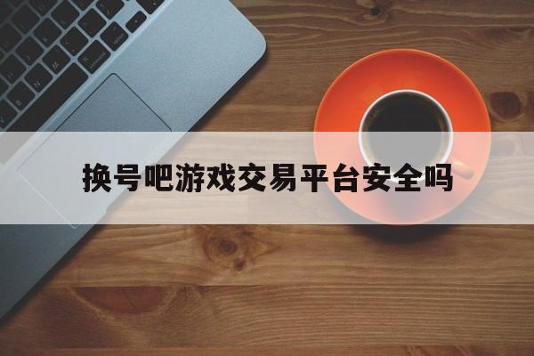 换号吧游戏交易平台安全吗(换号吧 让游戏交易更简单 更安全)
