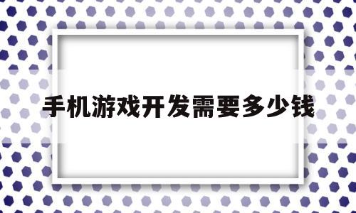 手机游戏开发需要多少钱(手机游戏开发需要多少钱才能做)