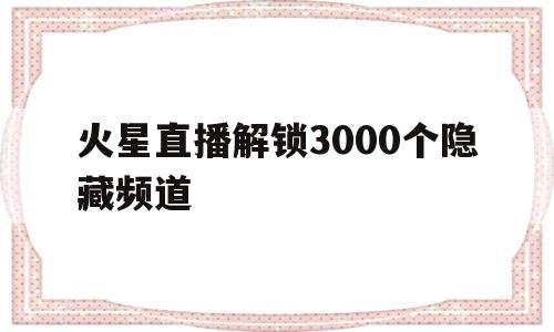 火星直播解锁3000个隐藏频道(火星直播解锁3000个隐藏频道下载)