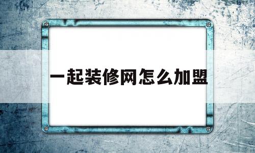 一起装修网怎么加盟(一起装修网合作商平台)
