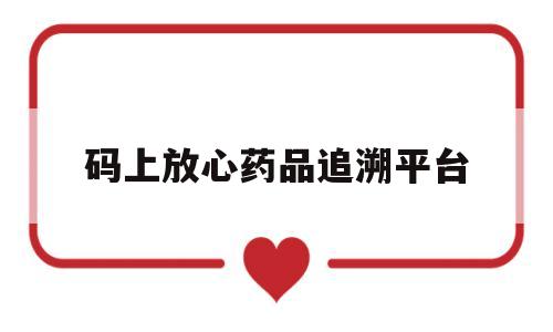 码上放心药品追溯平台(码上放心药品追溯平台登录入口)