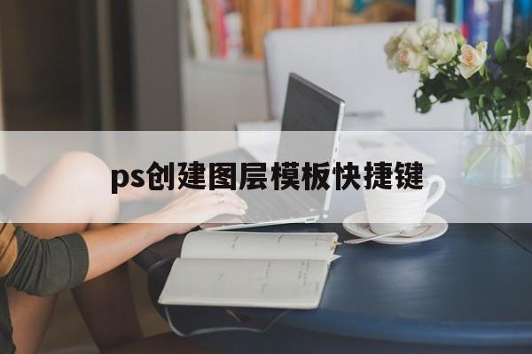 ps创建图层模板快捷键(ps创建图层模板快捷键怎么设置)
