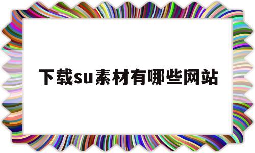 下载su素材有哪些网站(下载su素材去哪下比较好)