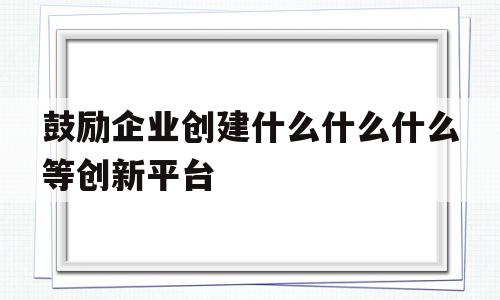 关于鼓励企业创建什么什么什么等创新平台的信息