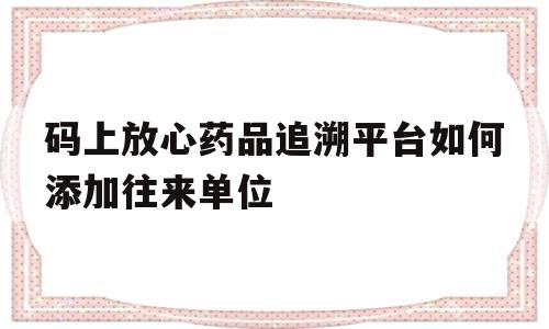包含码上放心药品追溯平台如何添加往来单位的词条