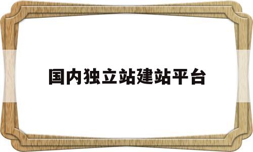 国内独立站建站平台(独立站建站需要多少钱)