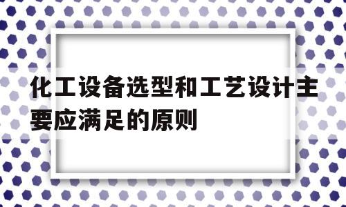 化工设备选型和工艺设计主要应满足的原则(化工设备选型和工艺设计主要应满足的原则包括)
