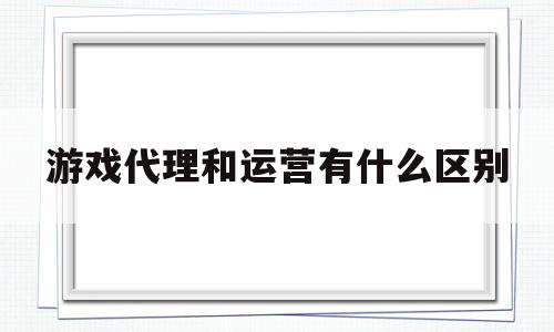 游戏代理和运营有什么区别(游戏代运营赚钱吗)
