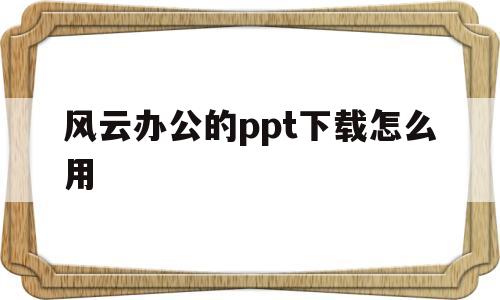 风云办公的ppt下载怎么用(风云办公的ppt模板怎么免费下载)