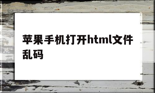苹果手机打开html文件乱码(苹果手机打开html文件乱码怎么办)