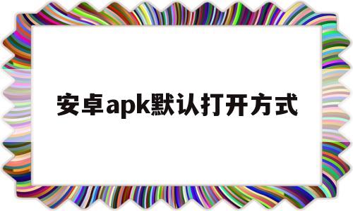 安卓apk默认打开方式(apk默认打开方式怎么改)